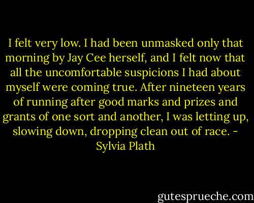 I felt very low. I had been unmasked only that morning by Jay Cee herself, and I felt now that all the uncomfortable suspicions I had about myself were coming true. After nineteen years of running after good marks and prizes and grants of one sort and another, I was letting up, slowing down, dropping clean out of race. - Sylvia Plath