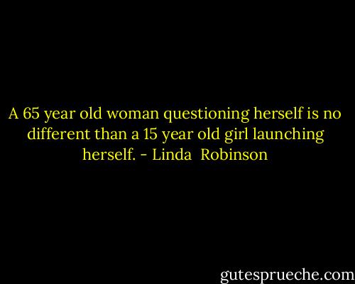 A 65 year old woman questioning herself is no different than a 15 year old girl launching herself. - Linda  Robinson