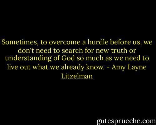 Sometimes, to overcome a hurdle before us, we don't need to search for new truth or understanding of God so much as we need to live out what we already know. - Amy Layne Litzelman