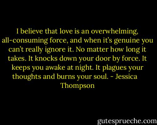 I believe that love is an overwhelming, all-consuming force, and when it’s genuine you can’t really ignore it. No matter how long it takes. It knocks down your door by force. It keeps you awake at night. It plagues your thoughts and burns your soul. - Jessica    Thompson