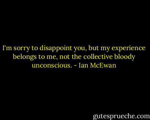 I'm sorry to disappoint you, but my experience belongs to me, not the collective bloody unconscious. - Ian McEwan