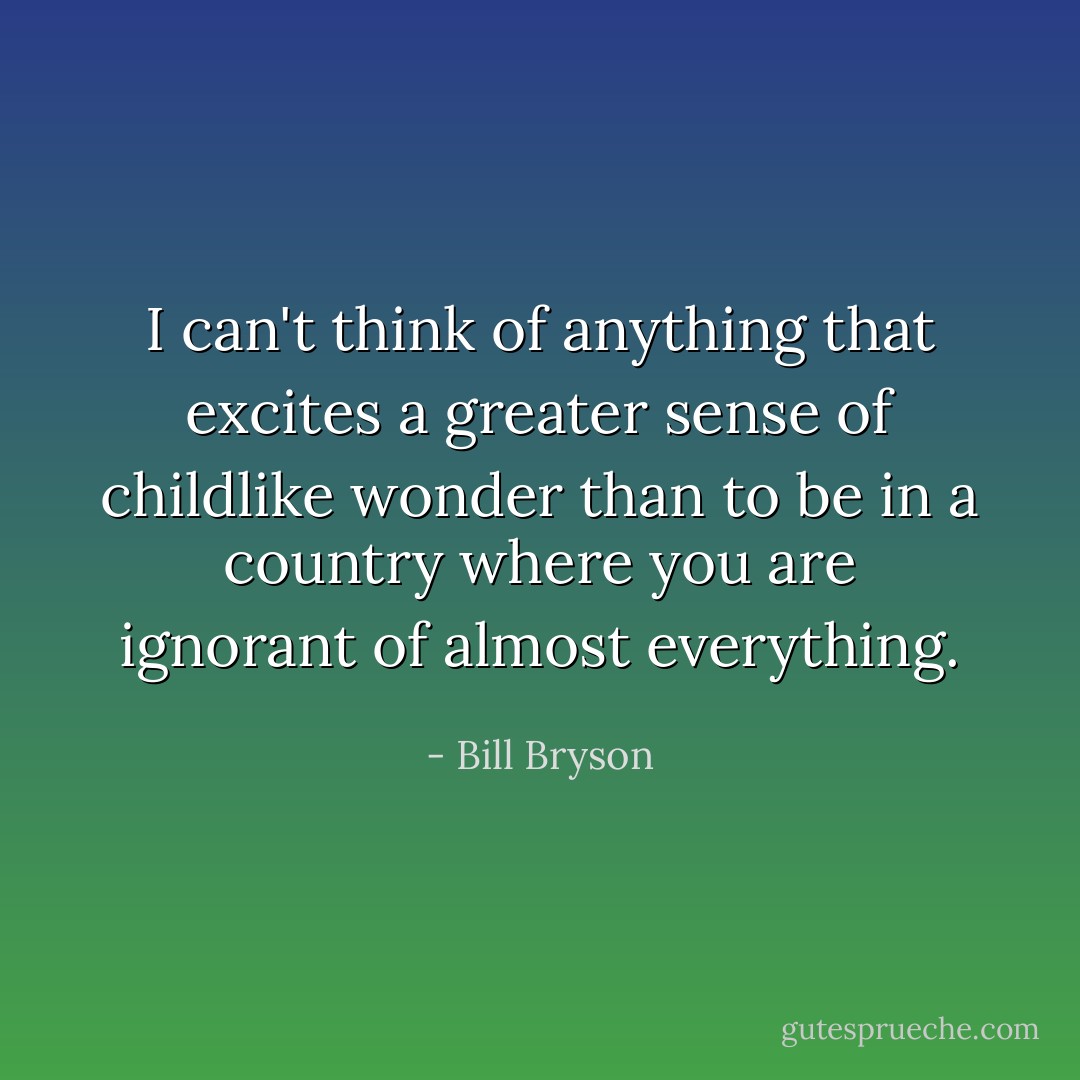 I can't think of anything that excites a greater sense of childlike wonder than to be in a country where you are ignorant of almost everything. - Bill Bryson