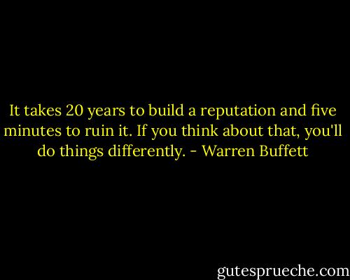 It takes 20 years to build a reputation and five minutes to ruin it. If you think about that, you'll do things differently. - Warren Buffett