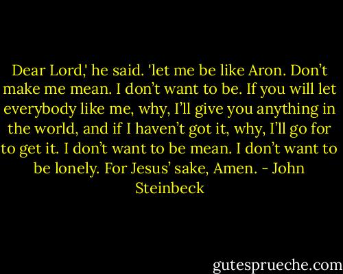 Dear Lord,' he said. 'let me be like Aron. Don’t make me mean. I don’t want to be. If you will let everybody like me, why, I’ll give you anything in the world, and if I haven’t got it, why, I’ll go for to get it. I don’t want to be mean. I don’t want to be lonely. For Jesus’ sake, Amen. - John Steinbeck