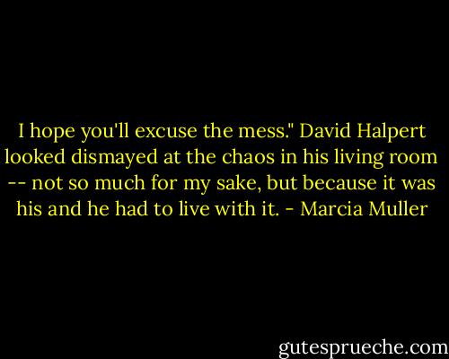 I hope you'll excuse the mess." David Halpert looked dismayed at the chaos in his living room -- not so much for my sake, but because it was his and he had to live with it. - Marcia Muller