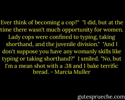 Ever think of becoming a cop?"<br /><br />"I did, but at the time there wasn't much opportunity for women. Lady cops were confined to typing, taking shorthand, and the juvenile division."<br /><br />"And I don't suppose you have any womanly skills like typing or taking shorthand?"<br /><br />I smiled. "No, but I'm a mean shot with a .38 and I bake terrific bread. - Marcia Muller