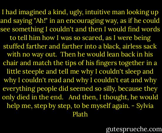 I had imagined a kind, ugly, intuitive man looking up and saying "Ah!" in an encouraging way, as if he could see something I couldn't and then I would find words to tell him how I was so scared, as I were being stuffed farther and farther into a black, airless sack with no way out.<br /><br />Then he would lean back in his chair and match the tips of his fingers together in a little steeple and tell me why I couldn't sleep and why I couldn't read and why I couldn't eat and why everything people did seemed so silly, because they only died in the end. <br /><br />And then, I thought, he would help me, step by step, to be myself again. - Sylvia Plath