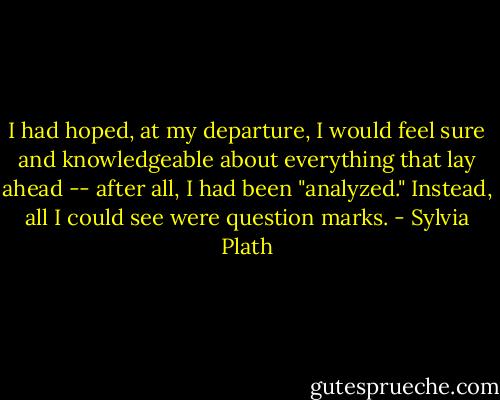 I had hoped, at my departure, I would feel sure and knowledgeable about everything that lay ahead -- after all, I had been "analyzed." Instead, all I could see were question marks. - Sylvia Plath