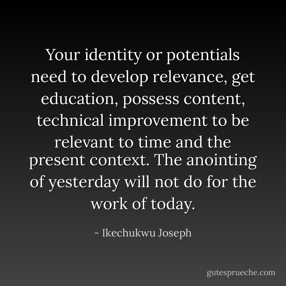 Your identity or potentials need to develop relevance, get education, possess content, technical improvement to be relevant to time and the present context. The anointing of yesterday will not do for the work of today. - Ikechukwu Joseph