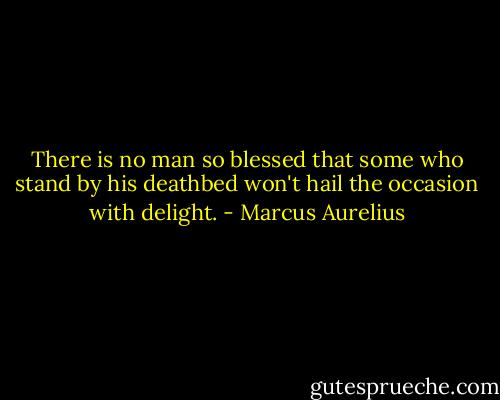 There is no man so blessed that some who stand by his deathbed won't hail the occasion with delight. - Marcus Aurelius