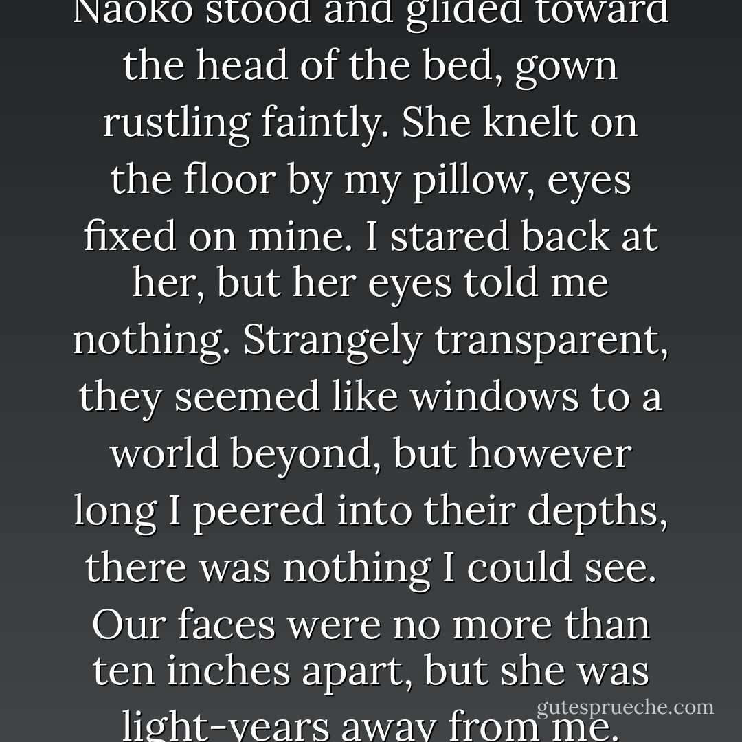 As if this were a signal to her, Naoko stood and glided toward the head of the bed, gown rustling faintly. She knelt on the floor by my pillow, eyes fixed on mine. I stared back at her, but her eyes told me nothing. Strangely transparent, they seemed like windows to a world beyond, but however long I peered into their depths, there was nothing I could see. Our faces were no more than ten inches apart, but she was light-years away from me. - Haruki Murakami