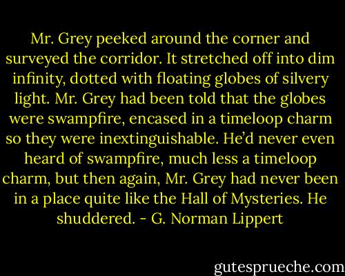 Mr. Grey peeked around the corner and surveyed the corridor. It stretched off into dim infinity, dotted with floating globes of silvery light. Mr. Grey had been told that the globes were swampfire, encased in a timeloop charm so they were inextinguishable. He’d never even heard of swampfire, much less a timeloop charm, but then again, Mr. Grey had never been in a place quite like the Hall of Mysteries. He shuddered. - G. Norman Lippert