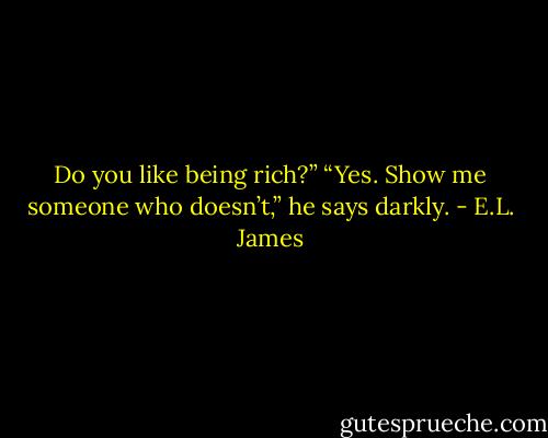 Do you like being rich?”<br />“Yes. Show me someone who doesn’t,” he says darkly. - E.L. James