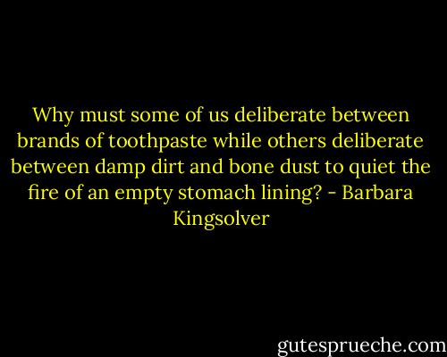 Why must some of us deliberate between brands of toothpaste while others deliberate between damp dirt and bone dust to quiet the fire of an empty stomach lining? - Barbara Kingsolver