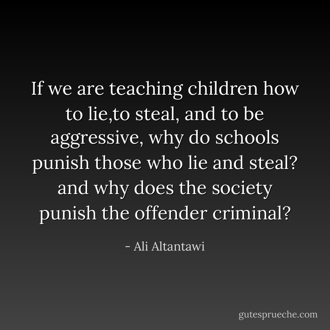 If we are teaching children how to lie,to steal, and to be aggressive, why do schools punish those who lie and steal? and why does the society punish the offender criminal? - Ali Altantawi