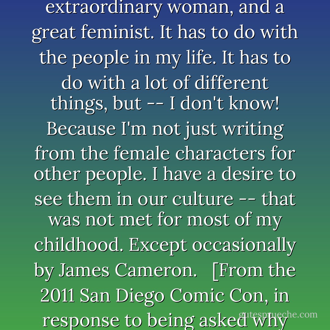 At the end of the day I have many answers for it. It has to do with my mom, who was an extraordinary woman, and a great feminist. It has to do with the people in my life. It has to do with a lot of different things, but -- I don't know! Because I'm not just writing from the female characters for other people. I have a desire to see them in our culture -- that was not met for most of my childhood. Except occasionally by James Cameron. <br /><br />[From the 2011 San Diego Comic Con, in response to being asked why he writes strong female characters.] - Joss Whedon