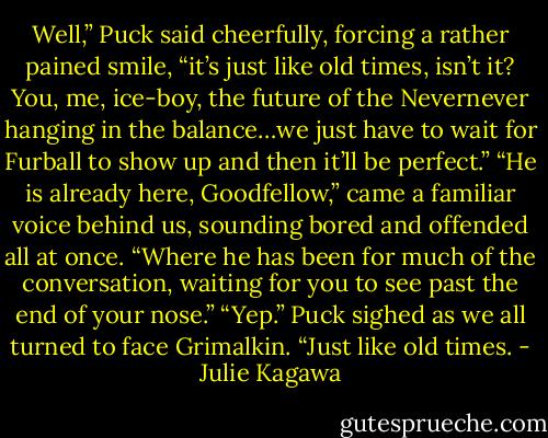 Well,” Puck said cheerfully, forcing a rather pained smile, “it’s just like old times, isn’t it? You, me, ice-boy, the future of the Nevernever hanging in the balance…we just have to wait for Furball to show up and then it’ll be perfect.” “He is already here, Goodfellow,” came a familiar voice behind us, sounding bored and offended all at once. “Where he has been for much of the conversation, waiting for you to see past the end of your nose.” “Yep.” Puck sighed as we all turned to face Grimalkin. “Just like old times. - Julie Kagawa