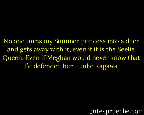 No one turns my Summer princess into a deer and gets away with it, even if it is the Seelie Queen. Even if Meghan would never know that I’d defended her. - Julie Kagawa