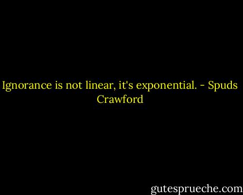 Ignorance is not linear, it's exponential. - Spuds Crawford