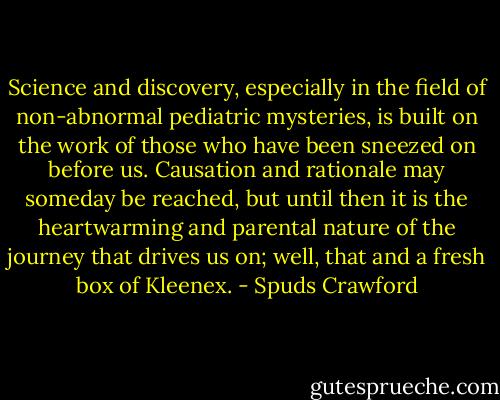 Science and discovery, especially in the field of non-abnormal pediatric mysteries, is built on the work of those who have been sneezed on before us. Causation and rationale may someday be reached, but until then it is the heartwarming and parental nature of the journey that drives us on; well, that and a fresh box of Kleenex. - Spuds Crawford