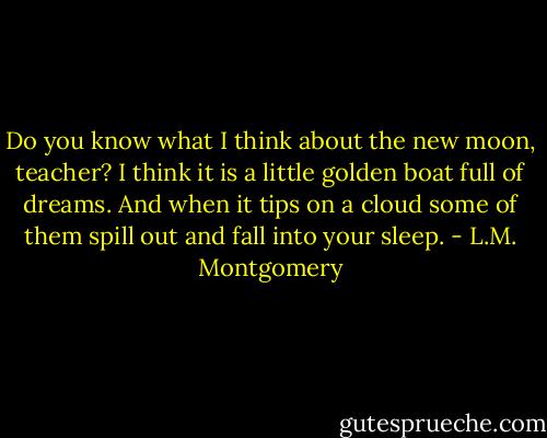 Do you know what I think about the new moon, teacher? I think it is a little golden boat full of dreams. And when it tips on a cloud some of them spill out and fall into your sleep. - L.M. Montgomery