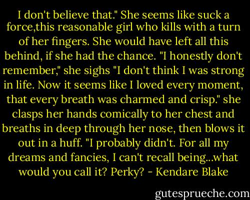 I don't believe that." She seems like suck a force,this reasonable girl who kills with a turn of her fingers. She would have left all this behind, if she had the chance. "I honestly don't remember," she sighs "I don't think I was strong in life. Now it seems like I loved every moment, that every breath was charmed and crisp." she clasps her hands comically to her chest and breaths in deep through her nose, then blows it out in a huff. "I probably didn't. For all my dreams and fancies, I can't recall being...what would you call it? Perky? - Kendare Blake
