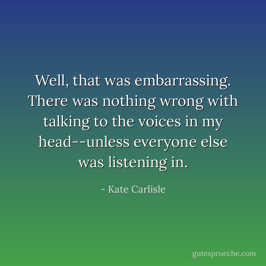 Well, that was embarrassing. There was nothing wrong with talking to the voices in my head--unless everyone else was listening in. - Kate Carlisle