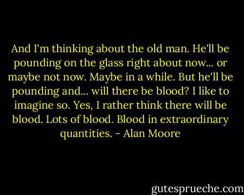 And I'm thinking about the old man. He'll be pounding on the glass right about now... or maybe not now. Maybe in a while. But he'll be pounding and... will there be blood? I like to imagine so. Yes, I rather think there will be blood. Lots of blood. Blood in extraordinary quantities. - Alan Moore