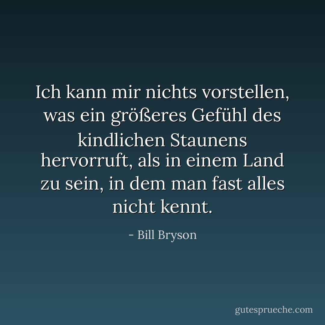 Ich kann mir nichts vorstellen, was ein größeres Gefühl des kindlichen Staunens hervorruft, als in einem Land zu sein, in dem man fast alles nicht kennt. - Bill Bryson<