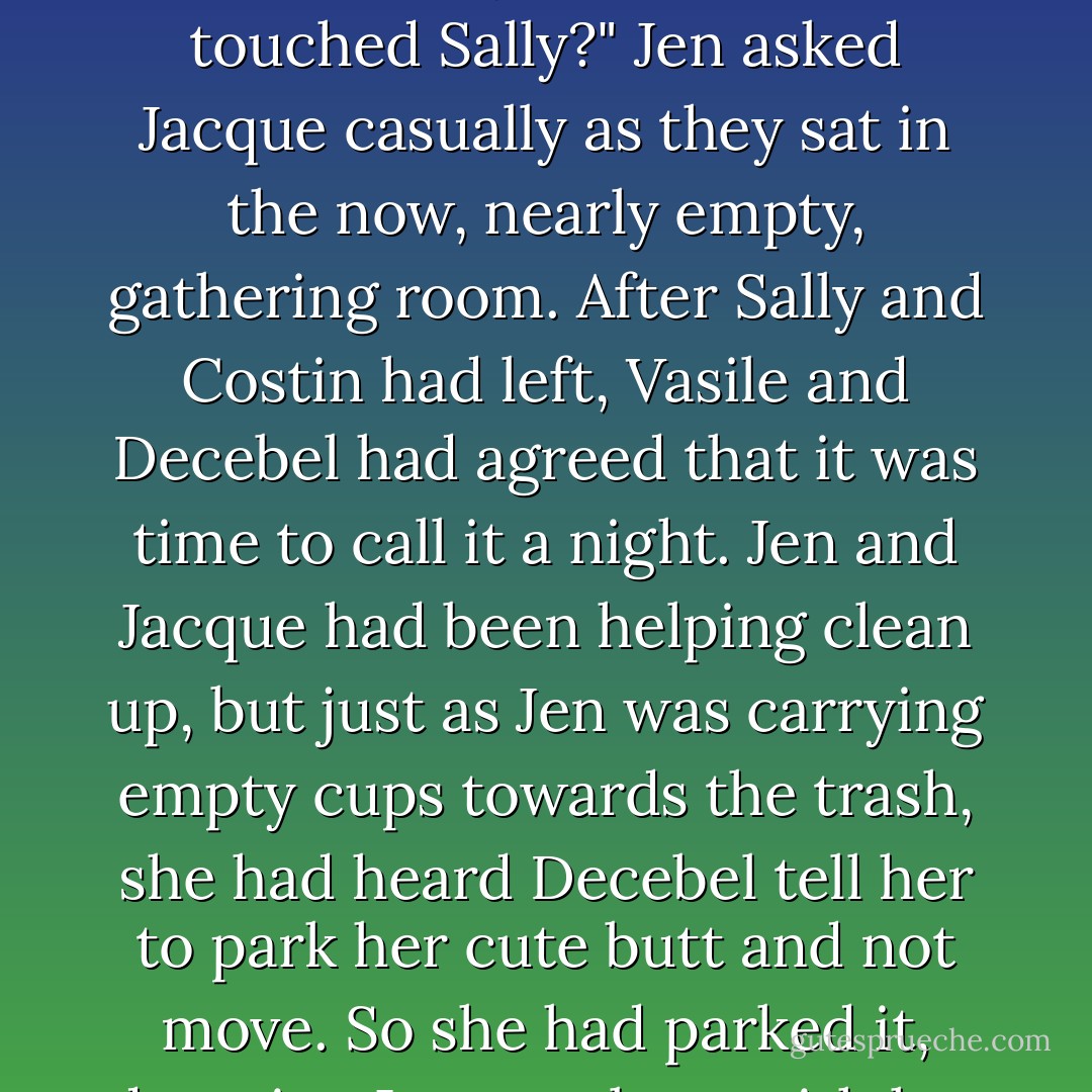 How long do you think it's going to take Decebel to deal with the wayward wolf who touched Sally?" Jen asked Jacque casually as they sat in the now, nearly empty, gathering room. After Sally and Costin had left, Vasile and Decebel had agreed that it was time to call it a night. Jen and Jacque had been helping clean up, but just as Jen was carrying empty cups towards the trash, she had heard Decebel tell her to park her cute butt and not move. So she had parked it, dragging Jacque along with her to an empty table. - Quinn Loftis