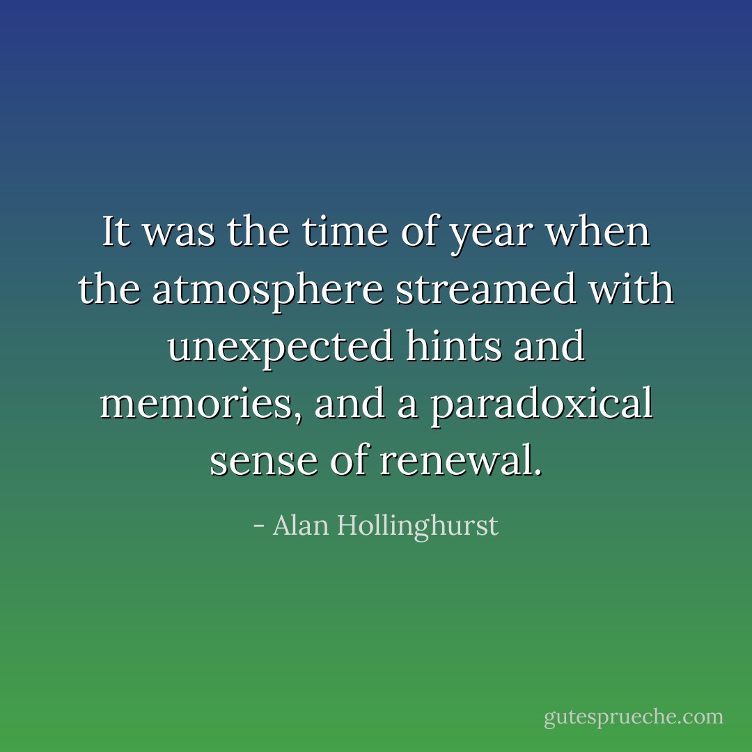 It was the time of year when the atmosphere streamed with unexpected hints and memories, and a paradoxical sense of renewal. - Alan Hollinghurst