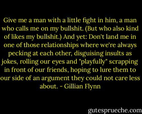 Give me a man with a little fight in him, a man who calls me on my bullshit. (But who also kind of likes my bullshit.) And yet: Don't land me in one of those relationships where we're always pecking at each other, disguising insults as jokes, rolling our eyes and "playfully" scrapping in front of our friends, hoping to lure them to our side of an argument they could not care less about. - Gillian Flynn