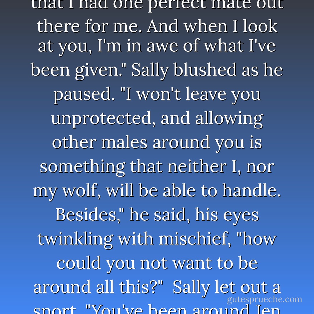 Costin regained his serious tone but his eyes softened.<br /><br />"I won't force you into anything Sally. I know this is all different to you. I've known all my life that I had one perfect mate out there for me. And when I look at you, I'm in awe of what I've been given." Sally blushed as he paused. "I won't leave you unprotected, and allowing other males around you is something that neither I, nor my wolf, will be able to handle. Besides," he said, his eyes twinkling with mischief, "how could you not want to be around all this?"<br /><br />Sally let out a snort. "You've been around Jen way too much."<br /><br />"I don't know, she's quite educational."<br /><br />"Yeah, I don’t think I really want you to be educated by her. - Quinn Loftis
