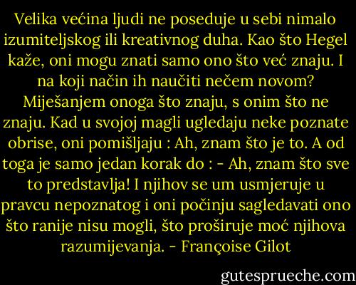 Velika većina ljudi ne poseduje u sebi nimalo izumiteljskog ili kreativnog duha. Kao što Hegel kaže, oni mogu znati samo ono što već znaju. I na koji način ih naučiti nečem novom?<br />Miješanjem onoga što znaju, s onim što ne znaju. Kad u svojoj magli ugledaju neke poznate obrise, oni pomišljaju : Ah, znam što je to.<br />A od toga je samo jedan korak do : - Ah, znam što sve to predstavlja!<br />I njihov se um usmjeruje u pravcu nepoznatog i oni počinju sagledavati ono što ranije nisu mogli, što proširuje moć njihova razumijevanja. - Françoise Gilot