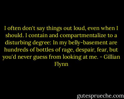I often don't say things out loud, even when I should. I contain and compartmentalize to a disturbing degree: In my belly-basement are hundreds of bottles of rage, despair, fear, but you'd never guess from looking at me. - Gillian Flynn