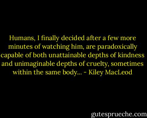 Humans, I finally decided after a few more minutes of watching him, are paradoxically capable of both unattainable depths of kindness and unimaginable depths of cruelty, sometimes within the same body... - Kiley MacLeod