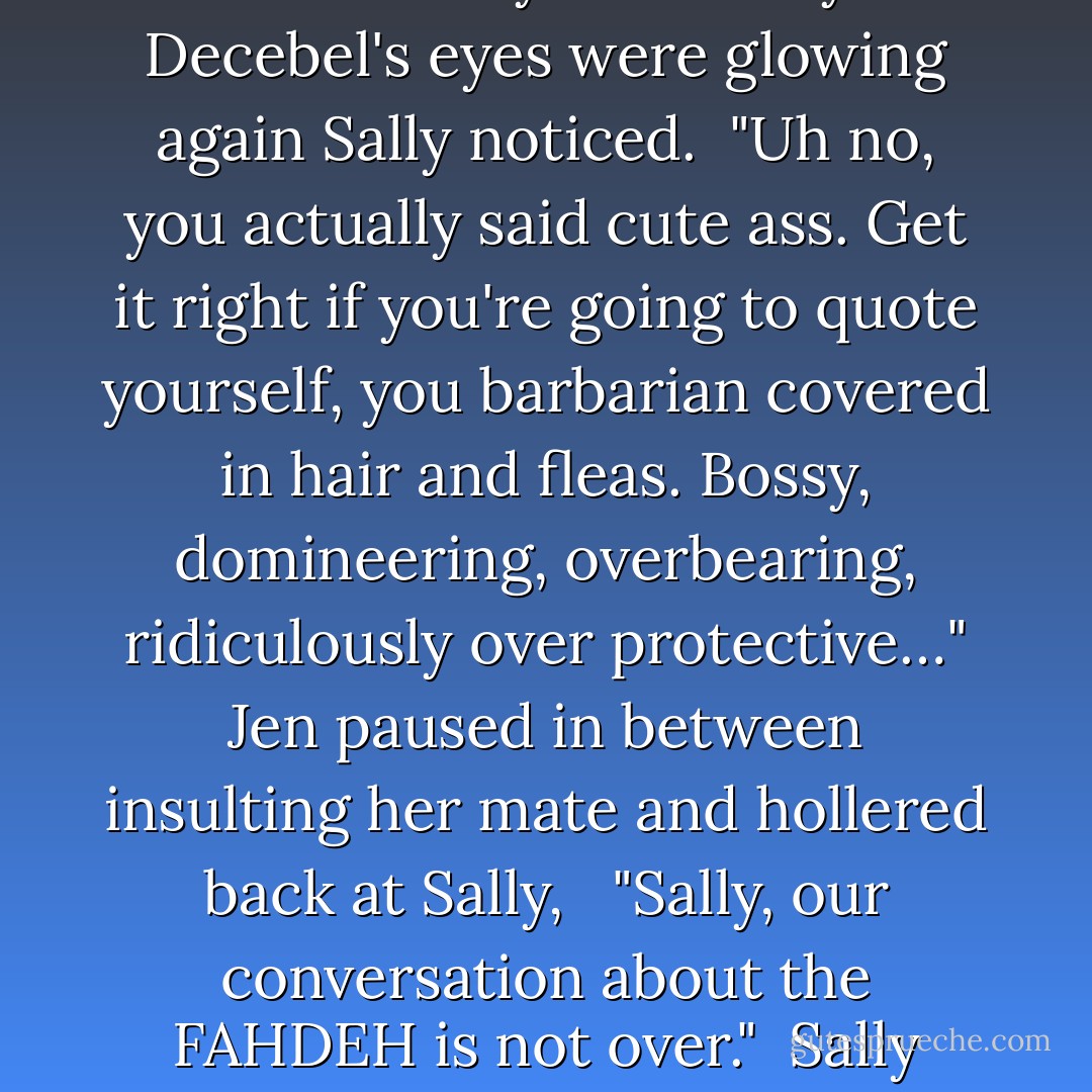Decebel grabbed her hand and turned towards the door, dragging a growling Jen behind him.<br /><br />"Oh smart ass of mine, I will. I told you once that one day your mouth would write a check that your ass couldn't cash. Today is that day." Decebel's eyes were glowing again Sally noticed.<br /><br />"Uh no, you actually said cute ass. Get it right if you're going to quote yourself, you barbarian covered in hair and fleas. Bossy, domineering, overbearing, ridiculously over protective…" Jen paused in between insulting her mate and hollered back at Sally,<br /><br /> "Sally, our conversation about the FAHDEH is not over."<br /><br />Sally laughed when she heard a smacking sound and imagined Decebel had swatted Jen's butt. Then she heard Jen yell, "I don't care how hot you are, you're still a flea infested butt head!"<br /><br /> <br /><br />"FAHDEH, FAHDEH, FAHDEH, - Quinn Loftis