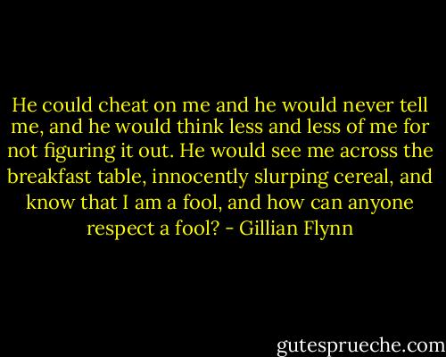 He could cheat on me and he would never tell me, and he would think less and less of me for not figuring it out. He would see me across the breakfast table, innocently slurping cereal, and know that I am a fool, and how can anyone respect a fool? - Gillian Flynn