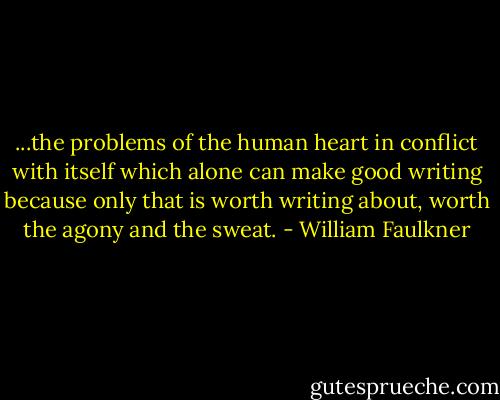...the problems of the human heart in conflict with itself which alone can make good writing because only that is worth writing about, worth the agony and the sweat. - William Faulkner