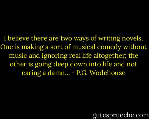 I believe there are two ways of writing novels. One is making a sort of musical comedy without music and ignoring real life altogether; the other is going deep down into life and not caring a damn... - P.G. Wodehouse
