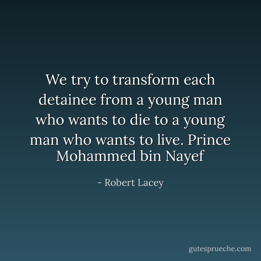 We try to transform each detainee from a young man who wants to die to a young man who wants to live. Prince Mohammed bin Nayef - Robert Lacey