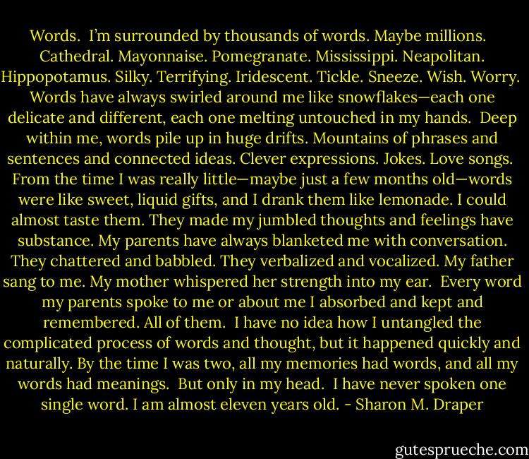 Words.<br /><br />I’m surrounded by thousands of words. Maybe millions.<br /><br /> Cathedral. Mayonnaise. Pomegranate.<br />Mississippi. Neapolitan. Hippopotamus.<br />Silky. Terrifying. Iridescent.<br />Tickle. Sneeze. Wish. Worry.<br /><br />Words have always swirled around me like snowflakes—each one delicate and different, each one melting untouched in my hands.<br /><br />Deep within me, words pile up in huge drifts. Mountains of phrases and sentences and connected ideas. Clever expressions. Jokes. Love songs.<br /><br />From the time I was really little—maybe just a few months old—words were like sweet, liquid gifts, and I drank them like lemonade. I could almost taste them. They made my jumbled thoughts and feelings have substance. My parents have always blanketed me with conversation. They chattered and babbled. They verbalized and vocalized. My father sang to me. My mother whispered her strength into my ear.<br /><br />Every word my parents spoke to me or about me I absorbed and kept and remembered. All of them.<br /><br />I have no idea how I untangled the complicated process of words and thought, but it happened quickly and naturally. By the time I was two, all my memories had words, and all my words had meanings.<br /><br />But only in my head.<br /><br />I have never spoken one single word. I am almost eleven years old. - Sharon M. Draper
