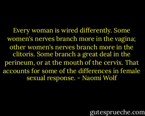 Every woman is wired differently. Some women's nerves branch more in the vagina; other women's nerves branch more in the clitoris. Some branch a great deal in the perineum, or at the mouth of the cervix. That accounts for some of the differences in female sexual response. - Naomi Wolf