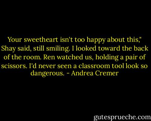 Your sweetheart isn't too happy about this," Shay said, still smiling. I looked toward the back of the room. Ren watched us, holding a pair of scissors. I'd never seen a classroom tool look so dangerous. - Andrea Cremer