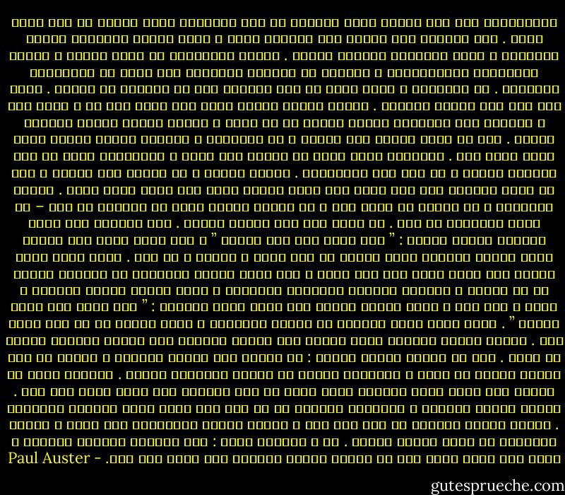 وتعلَّمتُ منذ ذلك الحين ألاّ أُفرِط في أخذ الأشياء التي تُقال لي على محمل الجد . ليس لأنَّه يحق للناس أنْ يكذبوا عليك ، ولكن عندما يتعلَّق الأمر بالماضي ، تصبح الحقيقة مُبهمة بسرعة . وتبرز الأساطير في غضون ساعات ، وتسري الحكايات المُضخَّمة ، وسرعان ما تُدفَن الحقائق تحت جبلٍ من النظريات الغريبة . في المدينة ، أفضل مدخل هو أنْ تصدِّق فقط ما تُخبرك به عيناك . ولكن حتى هذا ليس مؤكّد النجاح . لأنَّ أشياء قليلة جداً فقط تبقى كما هي ، خاصة هنا ، لأنَّه يجب استيعاب أشياء كثيرة مع كل خطوة ، وهناك أشياء كثيرة تتحدّى الفهم . وكل ما تراه يُمكن أنْ يجرحك ، أو يختزلكَ ، وكأنما بمجرد رؤيتك لشيء يؤخذ جزءٌ منك . وغالباً تشعر أنَّ من الخطر أنْ تنظر ، وتنتابكَ رغبة في أنْ تُشيحَ عينيك ، أو حتى أنْ تُغمضهما . ولهذا السبب ، من السهل أنْ ترتبك ، أنْ لا تكون واثقاً مما إذا كنتَ ترى حقاً الشيء الذي تظن أنكَ تنظر إليه . فلعلك تتخيّله ، أو تخلطه مع شيءٍ آخر ، أو تتذكر شيئاً كنتَ قد شاهدته من قبل – أو لعلك تخيّلته من قبل . ها أنتَ ترى مدى تعقيد الأمر . ليس كافياً أنْ تنظر ببساطة وتقول لنفسك : ” أنا أنظر إلى ذلك الشيء ” ، ذلك أنَّ فعلَ هذا عندما يكون الغرض الماثل أمام عينيك هو قلم رصاص ، مثلاً ، هو أمر . ولكن ماذا يحدث عندما تجد نفسك تنظر إلى طفل ميّت ، إلى فتاة صغيرة ممدَّدة في الشارع عارية من أي ملابس ، ورأسها مُهشّم والدماء تجلّلها ؟ ماذا ستقول لنفسك حينئذٍ ؟ إنها ، كما ترى ، ليست مسألة بسيطة أنْ تقول وبلا مواربة : ” أنا أنظر إلى طفلة ميّتة ” . إنَّ عقلك يبدو عاجزاً عن صياغة الكلمات ، تعجز بصورة ما عن أنْ تفعل ذلك . لأنَّ الشيء الماثل أمام عينيك ليس شيئاً تستطيع أنْ تفصله بسهولة شديدة عن نفسك . هذا ما أعنيه بقولي يجرحك : لا يمكنك أنْ تكتفي بالنظر ، لأنَّ كل شيء ينتمي بصورة ما إليك ، يشكِّلُ جزءاً من القصة المطوية داخلك . وأعتقد أنَّ من الجيد أنْ تجعل نفسك قاسياً جداً بحيث لا شيء يستطيع أنْ يؤثر عليك بعد ذلك . لكنكَ ستصبح وحيداً ، منفصلاً تماماً عن كل شخص آخر بحيث تصبح الحياة مستحيلة . وهناك أشخاص ينجحون في فعل هذا هنا ، يجدون القوة للتحوُّل إلى وحوش ، لكنكَ ستُدهَش إذ تعلم قِلّة عددهم . أو ، بعبارة أخرى : لقد أصبحنا جميعاً وحوشاً ، ولكن ليس هناك مَنْ ليس في داخله بقايا الحياة كما كانت ذات مرة. - Paul Auster