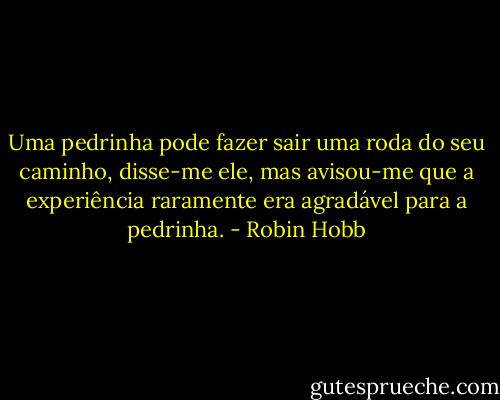 Uma pedrinha pode fazer sair uma roda do seu caminho, disse-me ele, mas avisou-me que a experiência raramente era agradável para a pedrinha. - Robin Hobb