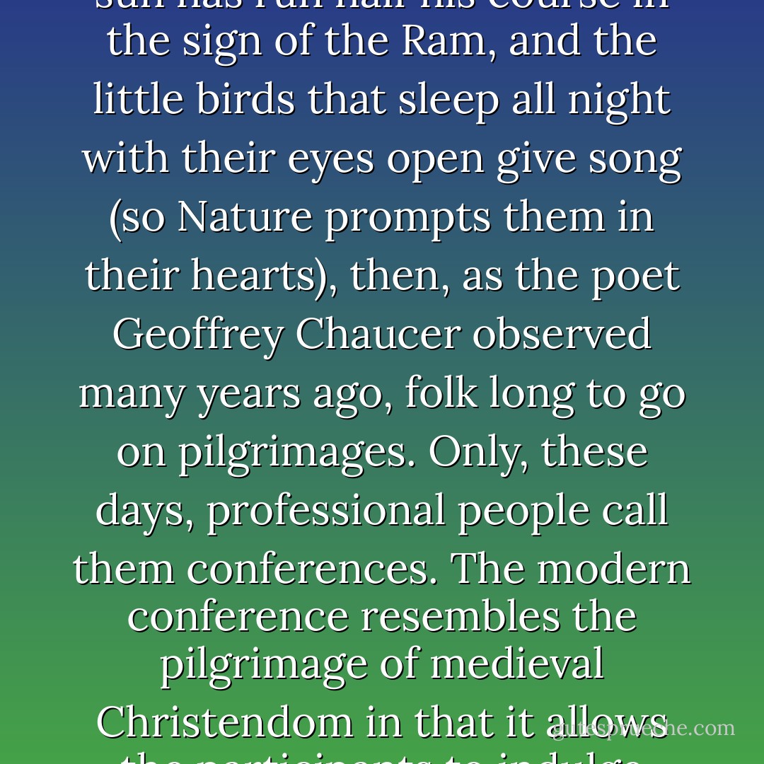 When April with its sweet showers has pierced the drought of March to the root, and bathed every vein of earth with that liquid by whose power the flowers are engendered; when the zephyr, too, with its dulcet breath, has breathed life into the tender new shoots in every copse and on every hearth, and the young sun has run half his course in the sign of the Ram, and the little birds that sleep all night with their eyes open give song (so Nature prompts them in their hearts), then, as the poet Geoffrey Chaucer observed many years ago, folk long to go on pilgrimages. Only, these days, professional people call them conferences.<br />The modern conference resembles the pilgrimage of medieval Christendom in that it allows the participants to indulge themselves in all the pleasures and diversions of travel while appearing to be austerely bent on self-improvement. To be sure, there are certain penitential exercises to be performed - the presentation of a paper, perhaps, and certainly listening to papers of others. - David Lodge