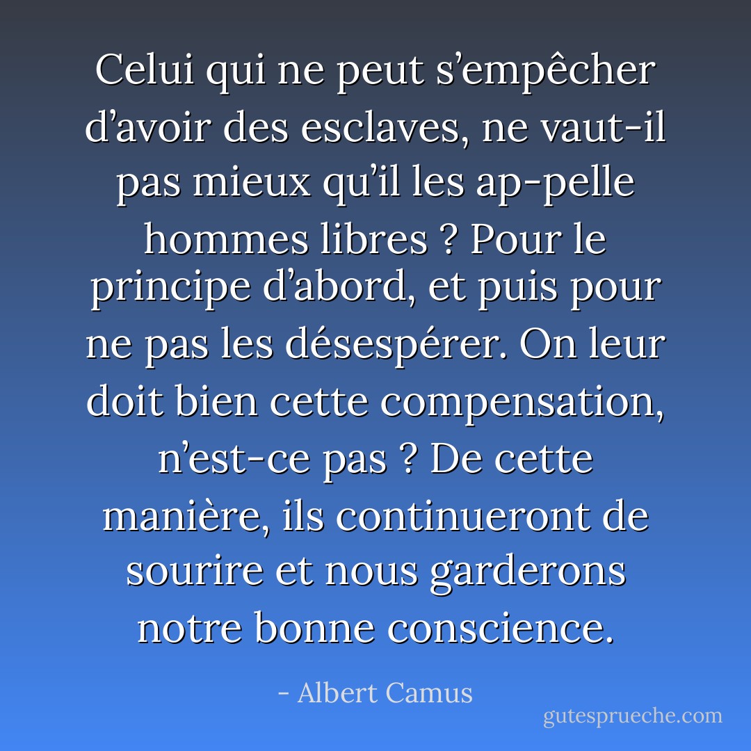 Celui qui ne peut s’empêcher d’avoir des esclaves, ne vaut-il pas mieux qu’il les ap-pelle hommes libres ? Pour le principe d’abord, et puis pour ne pas les désespérer. On leur doit bien cette compensation, n’est-ce pas ? De cette manière, ils continueront de sourire et nous garderons notre bonne conscience. - Albert Camus