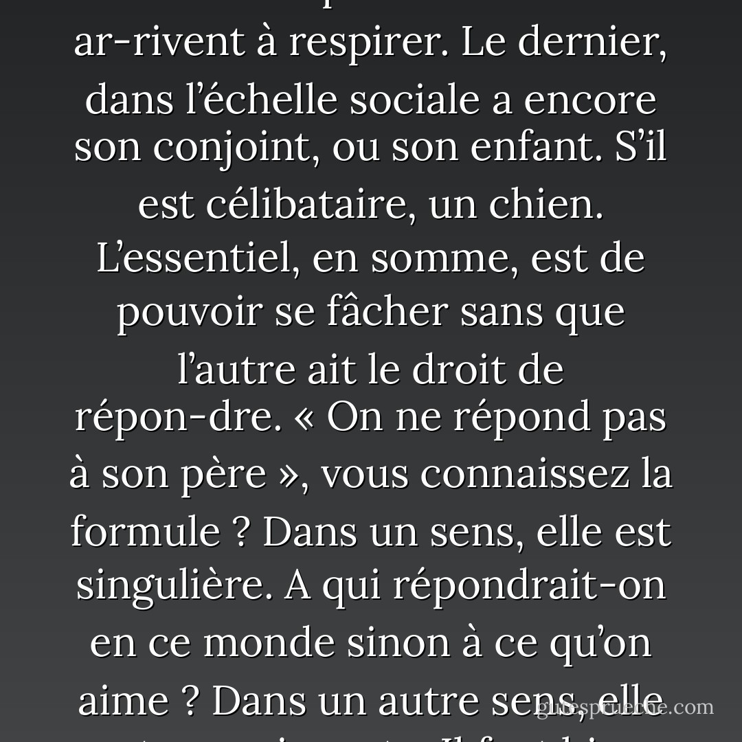 Je sais bien qu’on ne peut se passer de dominer ou d’être servi. Chaque homme a besoin d’esclaves comme d’air pur. Commander, c’est respirer, vous êtes bien de cet avis ? Et même les plus déshérités ar-rivent à respirer. Le dernier, dans l’échelle sociale a encore son conjoint, ou son enfant. S’il est célibataire, un chien. L’essentiel, en somme, est de pouvoir se fâcher sans que l’autre ait le droit de répon-dre. « On ne répond pas à son père », vous connaissez la formule ? Dans un sens, elle est singulière. A qui répondrait-on en ce monde sinon à ce qu’on aime ? Dans un autre sens, elle est convaincante. Il faut bien que quelqu’un ait le dernier mot. Sinon, à toute raison peut s’opposer une autre : on n’en finirait plus. La puissance, au contraire, tranche tout. - Albert Camus