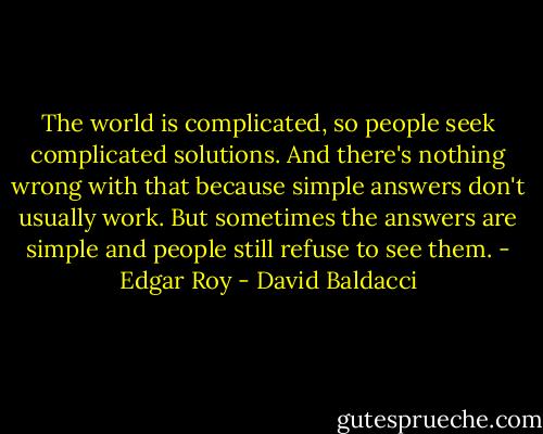 The world is complicated, so people seek complicated solutions. And there's nothing wrong with that because simple answers don't usually work. But sometimes the answers are simple and people still refuse to see them. - Edgar Roy - David Baldacci